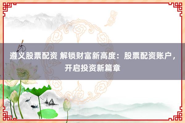 遵义股票配资 解锁财富新高度：股票配资账户，开启投资新篇章