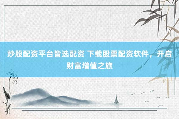 炒股配资平台皆选配资 下载股票配资软件，开启财富增值之旅