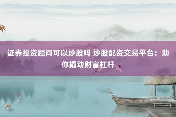 证券投资顾问可以炒股吗 炒股配资交易平台：助你撬动财富杠杆