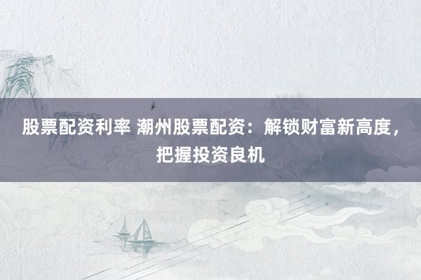 股票配资利率 潮州股票配资：解锁财富新高度，把握投资良机