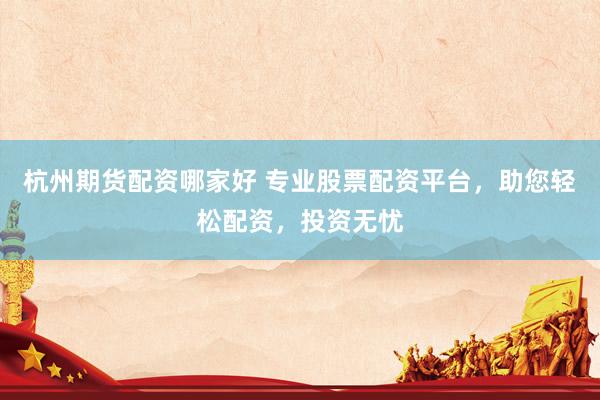 杭州期货配资哪家好 专业股票配资平台，助您轻松配资，投资无忧