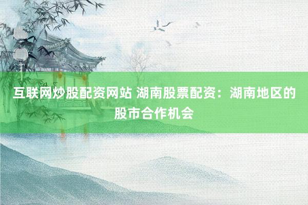 互联网炒股配资网站 湖南股票配资：湖南地区的股市合作机会