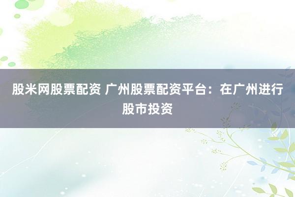 股米网股票配资 广州股票配资平台：在广州进行股市投资