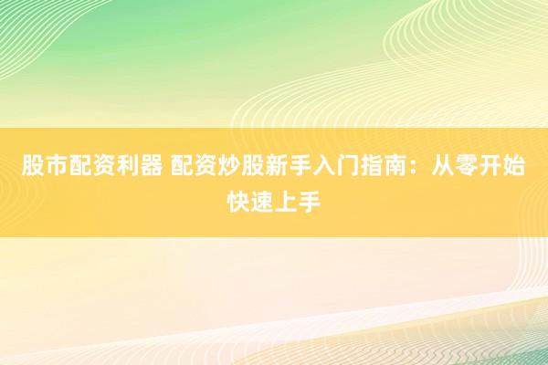 股市配资利器 配资炒股新手入门指南：从零开始快速上手