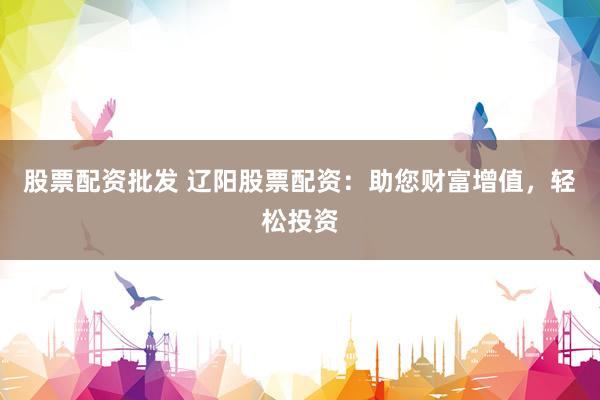 股票配资批发 辽阳股票配资：助您财富增值，轻松投资