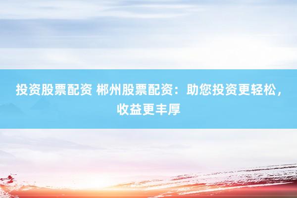 投资股票配资 郴州股票配资：助您投资更轻松，收益更丰厚