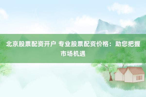 北京股票配资开户 专业股票配资价格：助您把握市场机遇