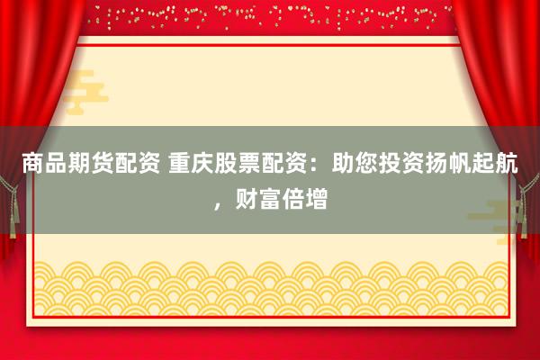 商品期货配资 重庆股票配资：助您投资扬帆起航，财富倍增