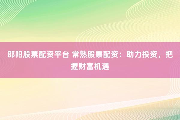 邵阳股票配资平台 常熟股票配资：助力投资，把握财富机遇