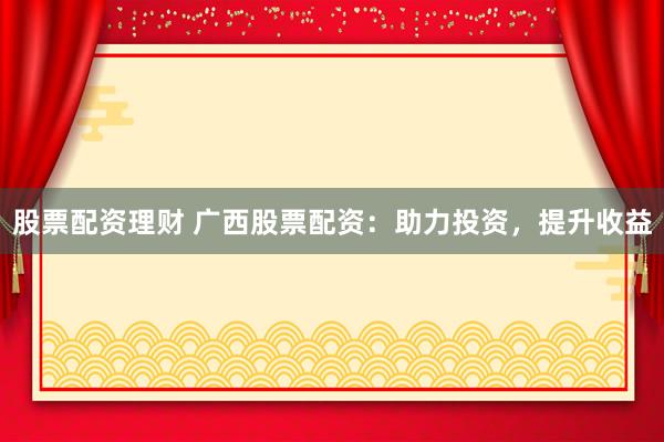 股票配资理财 广西股票配资：助力投资，提升收益