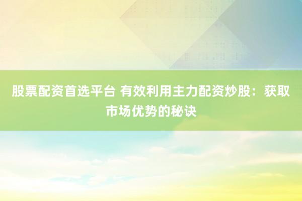 股票配资首选平台 有效利用主力配资炒股：获取市场优势的秘诀