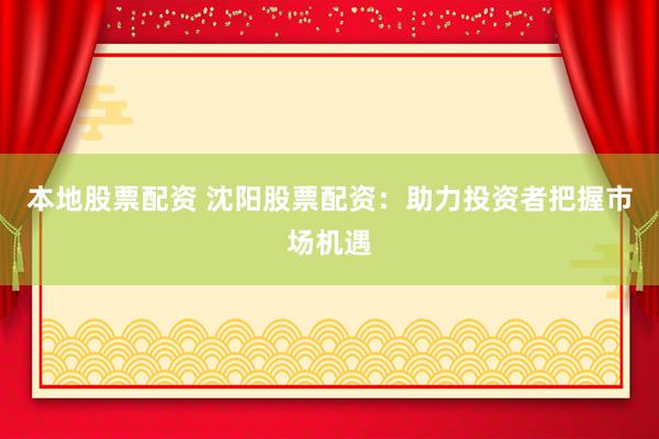 本地股票配资 沈阳股票配资：助力投资者把握市场机遇