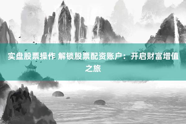 实盘股票操作 解锁股票配资账户：开启财富增值之旅