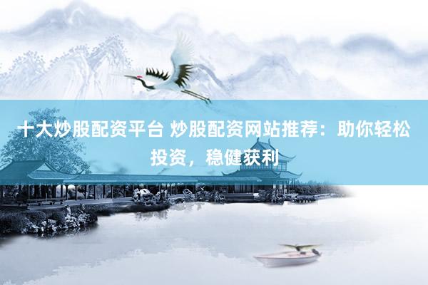 十大炒股配资平台 炒股配资网站推荐：助你轻松投资，稳健获利