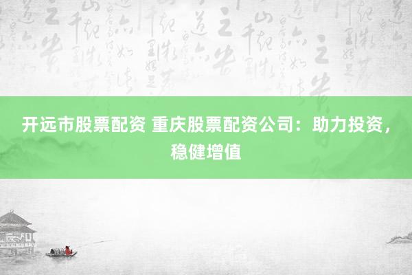开远市股票配资 重庆股票配资公司：助力投资，稳健增值