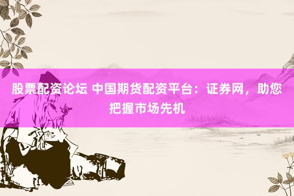 股票配资论坛 中国期货配资平台：证券网，助您把握市场先机
