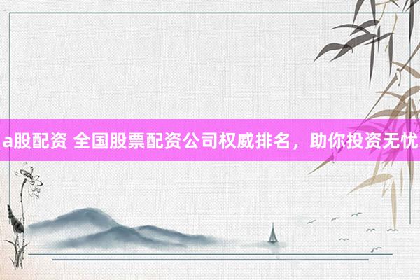 a股配资 全国股票配资公司权威排名，助你投资无忧