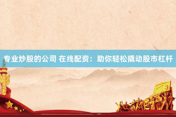 专业炒股的公司 在线配资：助你轻松撬动股市杠杆