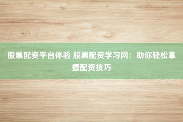 股票配资平台体验 股票配资学习网：助你轻松掌握配资技巧
