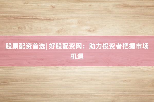 股票配资首选| 好股配资网：助力投资者把握市场机遇
