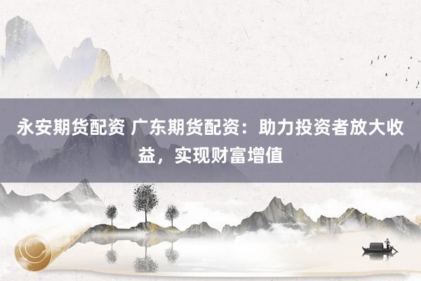 永安期货配资 广东期货配资：助力投资者放大收益，实现财富增值