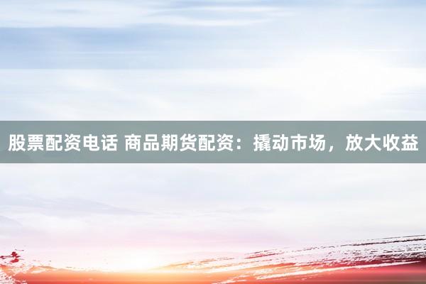 股票配资电话 商品期货配资：撬动市场，放大收益