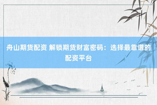 舟山期货配资 解锁期货财富密码：选择最靠谱的配资平台