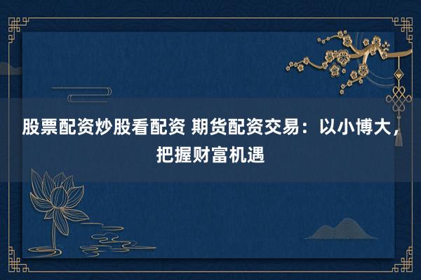 股票配资炒股看配资 期货配资交易：以小博大，把握财富机遇