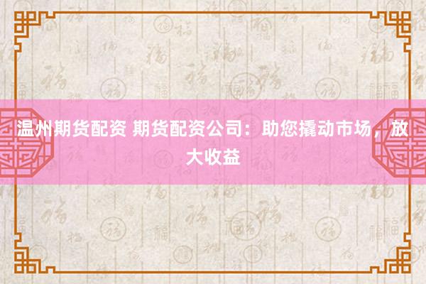 温州期货配资 期货配资公司：助您撬动市场，放大收益