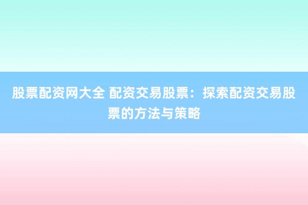 股票配资网大全 配资交易股票：探索配资交易股票的方法与策略
