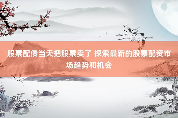 股票配债当天把股票卖了 探索最新的股票配资市场趋势和机会