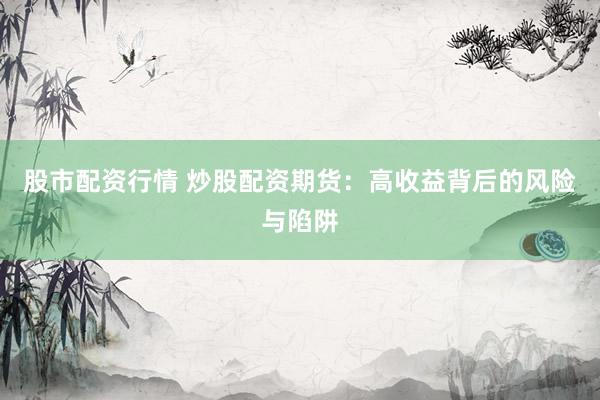 股市配资行情 炒股配资期货：高收益背后的风险与陷阱