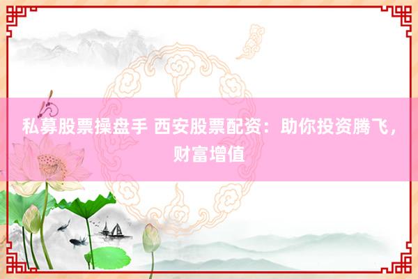 私募股票操盘手 西安股票配资：助你投资腾飞，财富增值