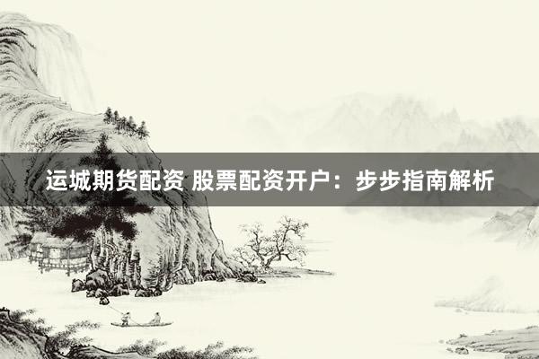 运城期货配资 股票配资开户：步步指南解析