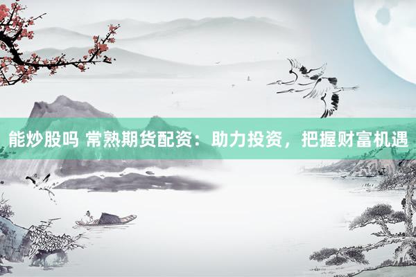 能炒股吗 常熟期货配资：助力投资，把握财富机遇