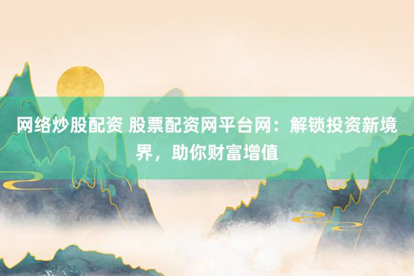 网络炒股配资 股票配资网平台网：解锁投资新境界，助你财富增值