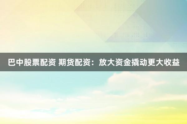 巴中股票配资 期货配资：放大资金撬动更大收益