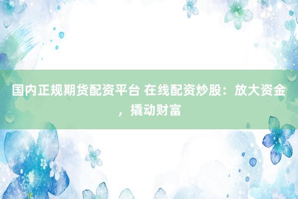 国内正规期货配资平台 在线配资炒股：放大资金，撬动财富