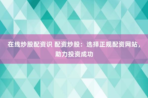 在线炒股配资识 配资炒股：选择正规配资网站，助力投资成功
