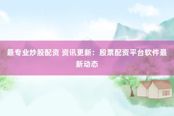 最专业炒股配资 资讯更新：股票配资平台软件最新动态