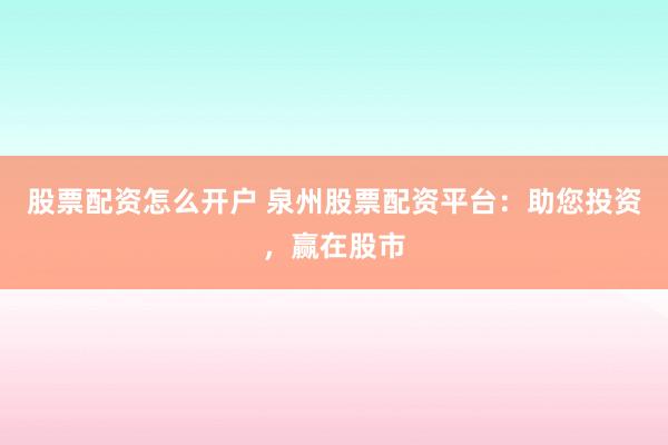 股票配资怎么开户 泉州股票配资平台：助您投资，赢在股市
