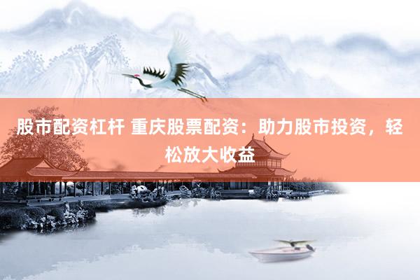 股市配资杠杆 重庆股票配资：助力股市投资，轻松放大收益