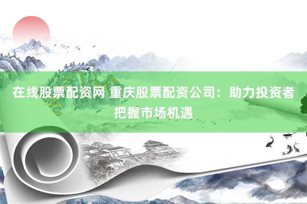 在线股票配资网 重庆股票配资公司：助力投资者把握市场机遇