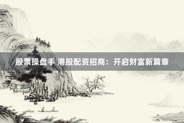 股票操盘手 港股配资招商：开启财富新篇章