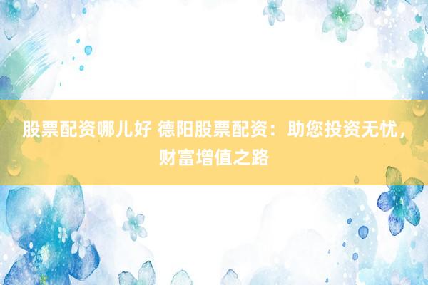 股票配资哪儿好 德阳股票配资：助您投资无忧，财富增值之路