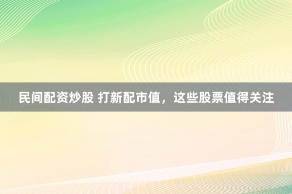 民间配资炒股 打新配市值，这些股票值得关注