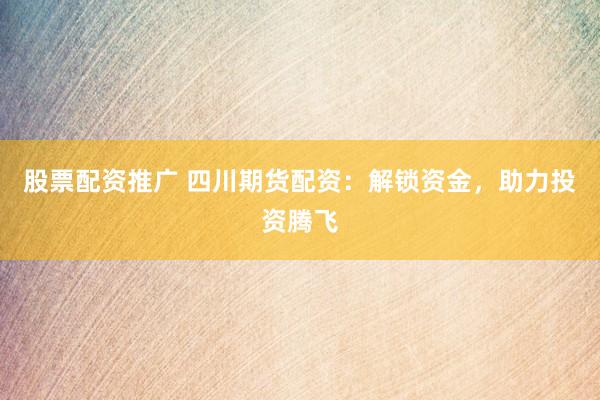 股票配资推广 四川期货配资：解锁资金，助力投资腾飞
