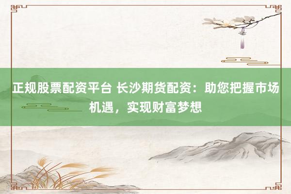 正规股票配资平台 长沙期货配资：助您把握市场机遇，实现财富梦想