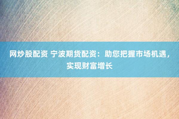 网炒股配资 宁波期货配资：助您把握市场机遇，实现财富增长