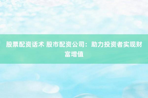 股票配资话术 股市配资公司：助力投资者实现财富增值